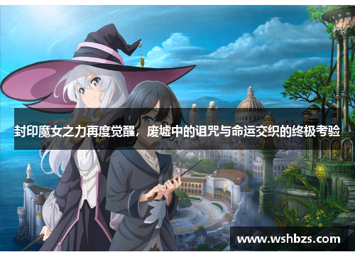 封印魔女之力再度觉醒，废墟中的诅咒与命运交织的终极考验